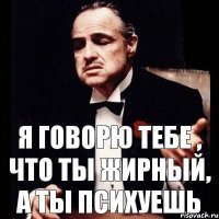 Я говорю тебе , что ты ЖИРНЫЙ, а ты психуешь