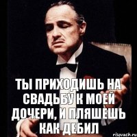 ты приходишь на свадьбу к моей дочери, и пляшешь как дебил