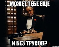 может тебе ещё и без трусов?