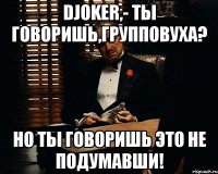 Djoker,- ты говоришь,групповуха? Но ты говоришь это не подумавши!