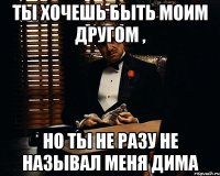 Ты хочешь быть моим другом , но ты не разу не называл меня дима