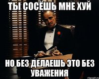 Ты сосёшь мне хуй но без делаешь это без уважения