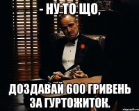 - ну то що, доздавай 600 гривень за гуртожиток.