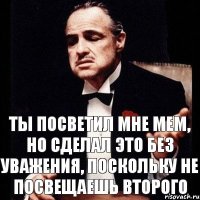 Ты посветил мне мем, но сделал это без уважения, поскольку не посвещаешь второго