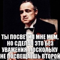 Ты посветил мне мем, но сделал это без уважения, поскольку не посвещаешь второй