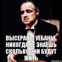 ВЫСЕРАНЫ УЕБАНЫ, НИКОГДА НЕ ЗНАЕШЬ СКОЛЬКО ОНИ БУДУТ ЖИТЬ