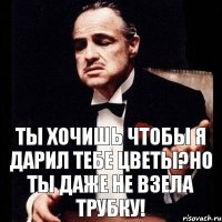 ТЫ хочишь чтобы я дарил тебе цветы?Но ты даже не взела трубку!