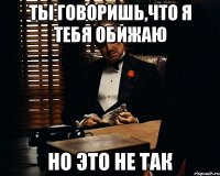 Ты говоришь,что я тебя обижаю Но это не так