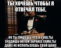 ты хочешь,чтобы я отвечал тебе, но ты пишешь,что я сука,ты уходишь на хуй заранее сама,ты даже не используешь свой шанс