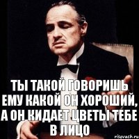 Ты такой говоришь ему какой он хороший, а он кидает цветы тебе в лицо