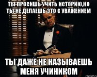 Ты просишь учить историю,но ты не делаешь это с уважением ты даже не называешь меня учиником