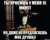 ты просишь у меня 15 минут но даже не предлагаешь мне дружбу