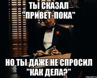 ты сказал "привет-пока" но ты даже не спросил "как дела?"