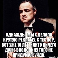 Однажды, мы сделали крутую рекламу. С тех пор, вот уже 10 лет, никто ничего даже вполовину того не придумал. Уйди.