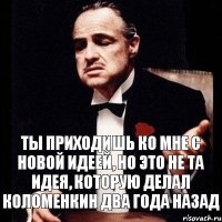 ты приходишь ко мне с новой идеей, но это не та идея, которую делал Коломенкин два года назад