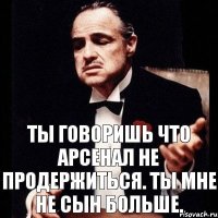 Ты говоришь что Арсенал не продержиться. Ты мне не сын больше.