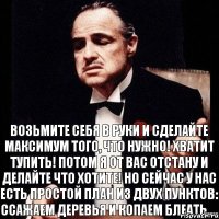 Возьмите себя в руки и сделайте МАКСИМУМ того, ЧТО НУЖНО! ХВАТИТ ТУПИТЬ! ПОТОМ Я ОТ ВАС ОТСТАНУ И ДЕЛАЙТЕ ЧТО ХОТИТЕ! НО СЕЙЧАС У НАС ЕСТЬ ПРОСТОЙ ПЛАН ИЗ ДВУХ ПУНКТОВ: ССАЖАЕМ ДЕРЕВЬЯ И КОПАЕМ БЛЕАТЬ....