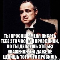 Ты просишь меня писать тебе эти числа и праздники, но ты делаешь это без уважения, ты даже не ценишь того что просишь