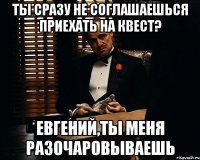 ТЫ сразу не соглашаешься приехать на квест? Евгений,ты меня разочаровываешь