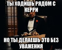 ты ходишь рядом с керри но ты делаешь это без уважения