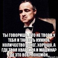 Ты говоришь, это не твое и у тебя и так есть нужное количество денег. Хорошо, а где твоя квартира и машина? Где это все? Покемон...