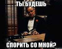 ты будешь спорить со мной?