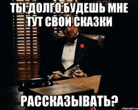 Ты долго будешь мне тут свои сказки рассказывать?