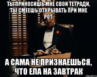 ты приносишь мне свои тетради, ты смеешь открывать при мне рот, а сама не признаешься, что ела на завтрак