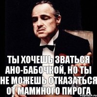 ты хочешь зваться Ано-бабочкой, но ты не можешь отказаться от маминого пирога