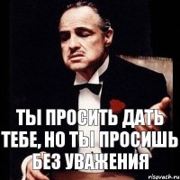 Ты просить дать тебе, но ты просишь без уважения