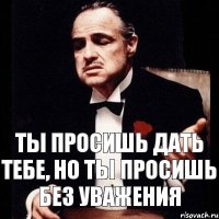 Ты просишь дать тебе, но ты просишь без уважения