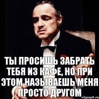 Ты просишь забрать тебя из кафе, но при этом называешь меня просто другом