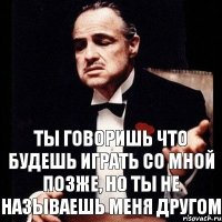 Ты говоришь что будешь играть со мной позже, но ты не называешь меня другом