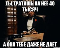 ты тратишь на нее 40 тысяч а она тебе даже не дает