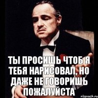 ты просишь чтоб я тебя нарисовал, но даже не говоришь пожалуйста