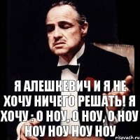 Я АЛЕШКЕВИЧ И Я НЕ ХОЧУ НИЧЕГО РЕШАТЬ! Я ХОЧУ : О ноу, о ноу, о ноу ноу ноу ноу ноу