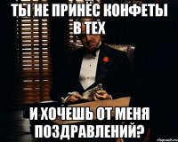 ты не принёс конфеты в тех и хочешь от меня поздравлений?