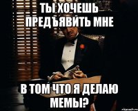 Ты хочешь предъявить мне В том что я делаю мемы?