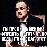 Ты просишь меня не флудить в этот чат, но ведь кто создал этот чат?..