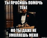 Ты просишь помочь тебе но ты даже не умоляешь меня