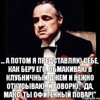 ... А потом я представляю себе, как беру его, обмакиваю в клубничный джем и нежно откусываю.. И говорю: "Да, Макс, ты офигенный повар!"