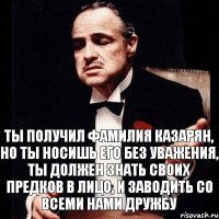 Ты получил фамилия Казарян, но ты носишь его без уважения, ты должен знать своих предков в лицо, и заводить со всеми нами дружбу