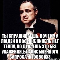 ты спрашиваешь, почему у людей в поселке Никель нет тепла, но делаешь это без уважения, без письменного запроса №100500ХЗ