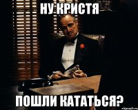 Ну Кристя Пошли кататься?