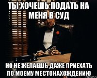 Ты хочешь подать на меня в суд но не желаешь даже приехать по моему местонахождению