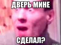 дверь мине сделал?