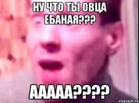 ну что ты овца ебаная??? ааааа????