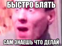 Быстро блять сам знаешь что делай