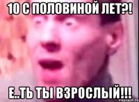 10 с половиной лет?! Е..ТЬ ТЫ ВЗРОСЛЫЙ!!!