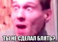  Ты не сделал блять?